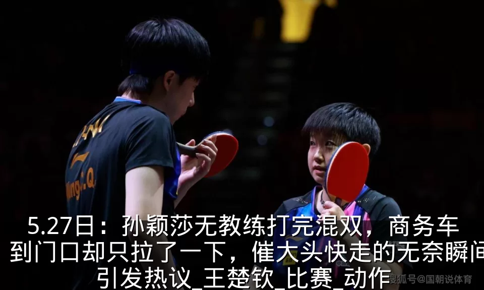 5.27日：孙颖莎无教练打完混双，商务车到门口却只拉了一下，催大头快走的无奈瞬间引发热议_王楚钦_比赛_动作