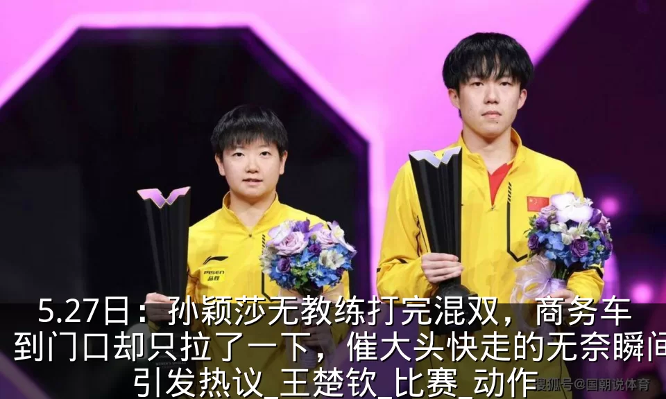 5.27日：孙颖莎无教练打完混双，商务车到门口却只拉了一下，催大头快走的无奈瞬间引发热议_王楚钦_比赛_动作