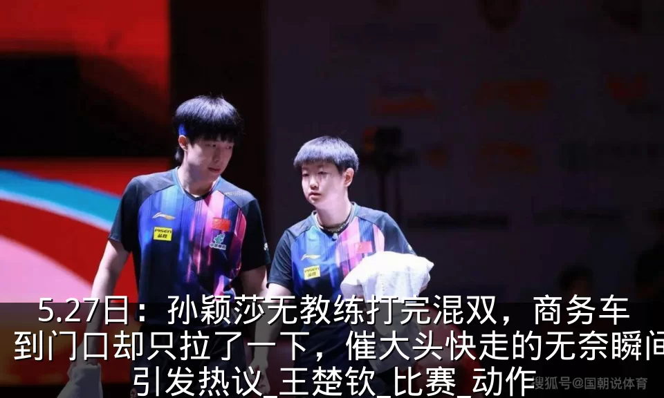 5.27日：孙颖莎无教练打完混双，商务车到门口却只拉了一下，催大头快走的无奈瞬间引发热议_王楚钦_比赛_动作