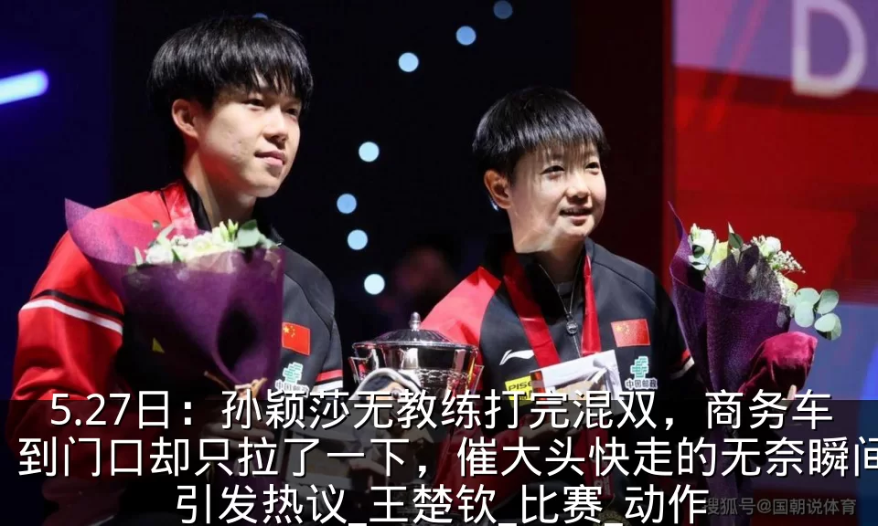 5.27日：孙颖莎无教练打完混双，商务车到门口却只拉了一下，催大头快走的无奈瞬间引发热议_王楚钦_比赛_动作
