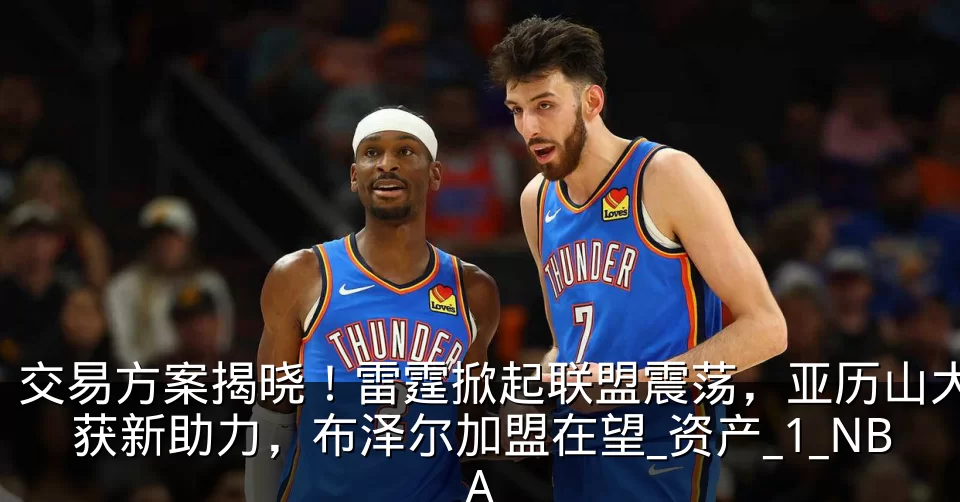 交易方案揭晓！雷霆掀起联盟震荡，亚历山大获新助力，布泽尔加盟在望_资产_1_NBA