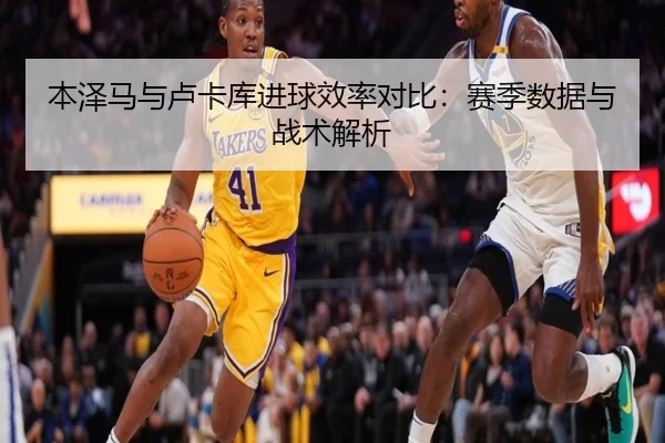 本泽马与卢卡库进球效率对比：赛季数据与战术解析